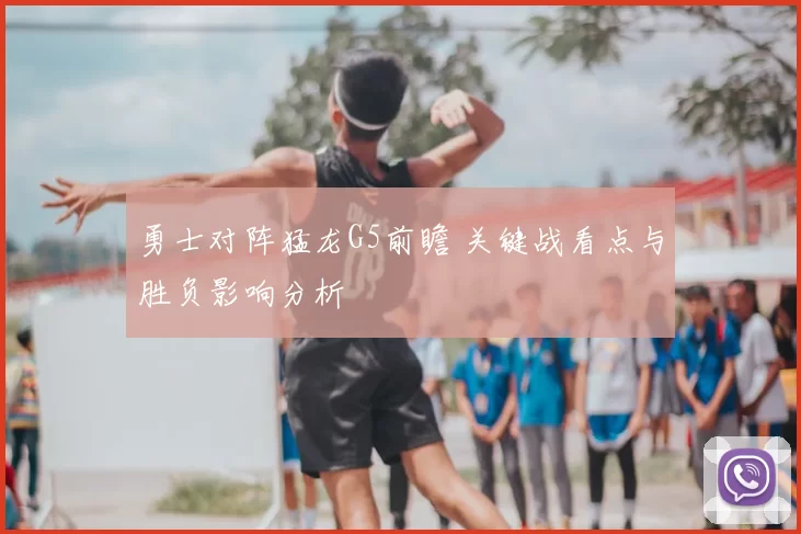 勇士对阵猛龙G5前瞻 关键战看点与胜负影响分析