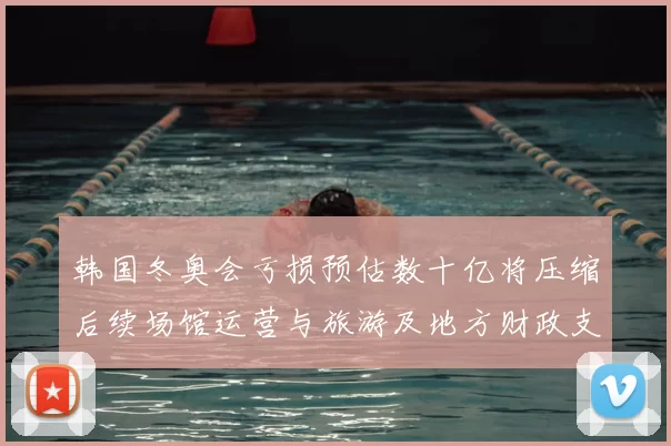 韩国冬奥会亏损预估数十亿将压缩后续场馆运营与旅游及地方财政支出