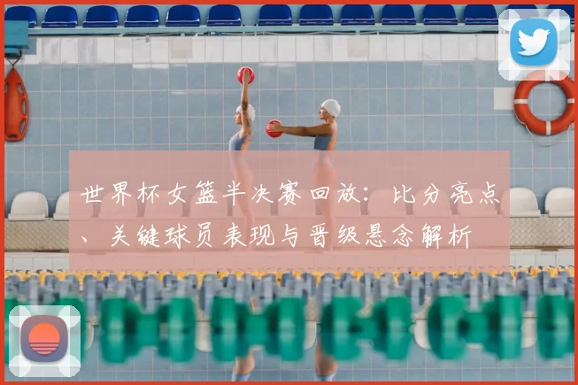 世界杯女篮半决赛回放：比分亮点、关键球员表现与晋级悬念解析