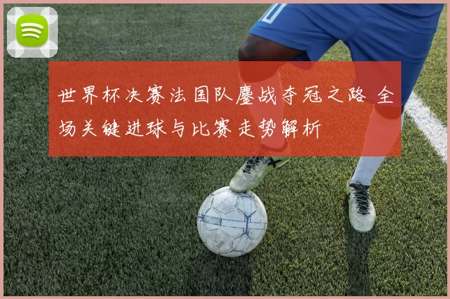 世界杯决赛法国队鏖战夺冠之路 全场关键进球与比赛走势解析