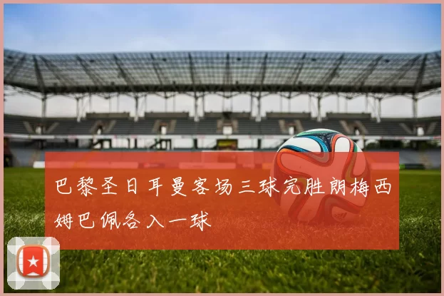 巴黎圣日耳曼客场三球完胜朗梅西姆巴佩各入一球