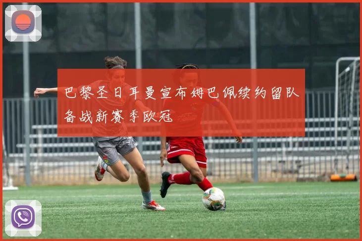 巴黎圣日耳曼宣布姆巴佩续约留队备战新赛季欧冠