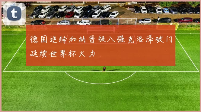 德国逆转加纳晋级八强克洛泽破门延续世界杯火力