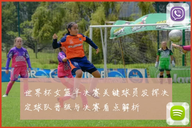 世界杯女篮半决赛关键球员发挥决定球队晋级与决赛看点解析