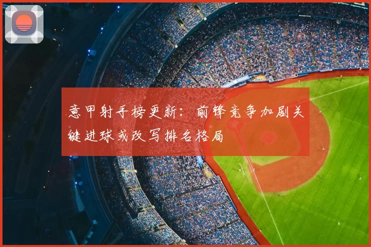 意甲射手榜更新：前锋竞争加剧关键进球或改写排名格局