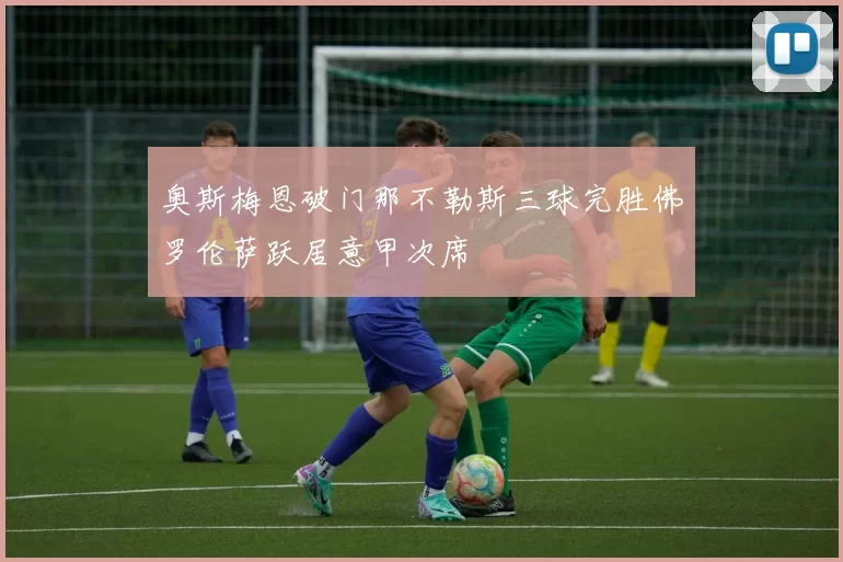 奥斯梅恩破门那不勒斯三球完胜佛罗伦萨跃居意甲次席