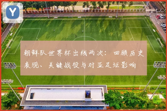 朝鲜队世界杯出线两次：回顾历史表现、关键战役与对亚足坛影响