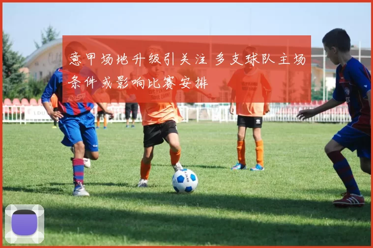 意甲场地升级引关注 多支球队主场条件或影响比赛安排