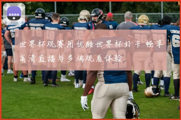 世界杯观赛用优酷世界杯好卡 畅享高清直播与多端观看体验