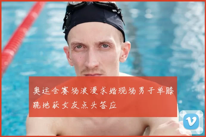 奥运会赛场浪漫求婚现场男子单膝跪地获女友点头答应