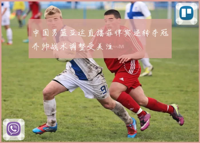 中国男篮亚运直播菲律宾逆转夺冠乔帅战术调整受关注