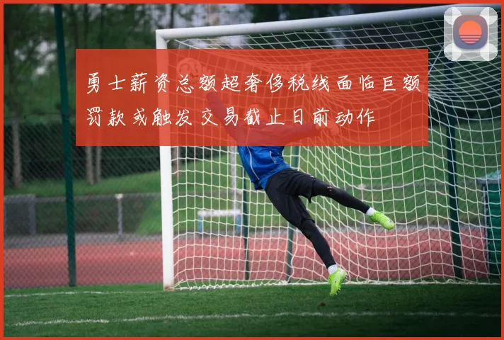 勇士薪资总额超奢侈税线面临巨额罚款或触发交易截止日前动作